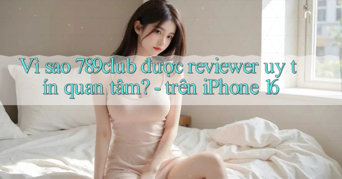 Vì sao 789club được reviewer uy tín quan tâm   trên iPhone 16