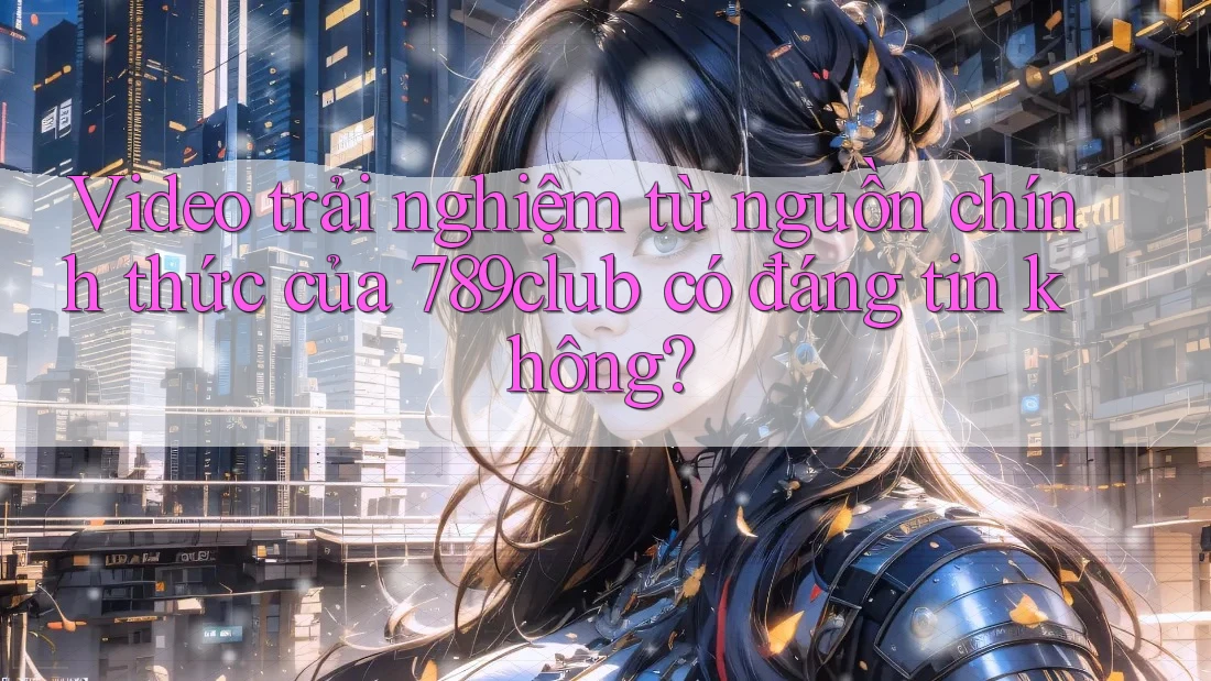 Video trải nghiệm từ nguồn chính thức của 789club có đáng tin không?