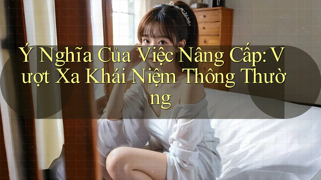 Ý Nghĩa Của Việc Nâng Cấp: Vượt Xa Khái Niệm Thông Thường